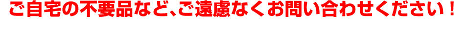 ご自宅の不要品など、ご遠慮なくお問い合わせください!